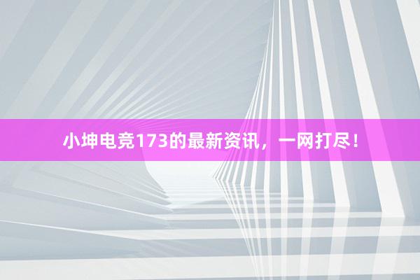 小坤电竞173的最新资讯，一网打尽！